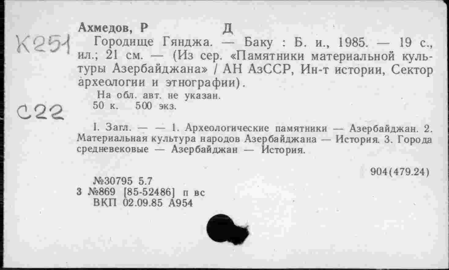 ﻿К 2 54
С22
Ахмедов, Р	Д
Городище Гянджа. — Баку : Б. и., 1985. — 19 с., ил.; 21 см. — (Из сер. «Памятники материальной культуры Азербайджана» / АН АзССР, Ин-т истории, Сектор археологии и этнографии).
На обл. авт. не указан.
50 к. 500 экз.
I. Загл. — — 1. Археологические памятники — Азербайджан. 2. Материальная культура народов Азербайджана — История. 3. Города средневековые — Азербайджан — История.
№30795 5.7
3 №869 [85-52486] п вс ВКП 02.09.85 А954
904(479.24)